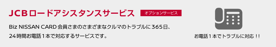 お電話1本でトラブルに対応！JCBロードアシスタンスサービス（オプションサービス）／Biz NISSAN CARD会員さまのさまざまなクルマのトラブルに365日、24時間お電話1本で対応するサービスです。