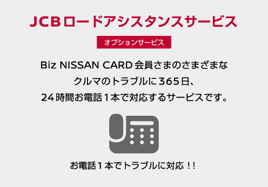 お電話1本でトラブルに対応！JCBロードアシスタンスサービス（オプションサービス）／Biz NISSAN CARD会員さまのさまざまなクルマのトラブルに365日、24時間お電話1本で対応するサービスです。