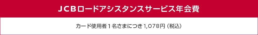 JCBロードアシスタンスサービス年会費 カード使用者1名さまにつき1,078円（税込）