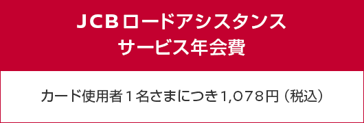 JCBロードアシスタンスサービス年会費 カード使用者1名さまにつき1,078円（税込）