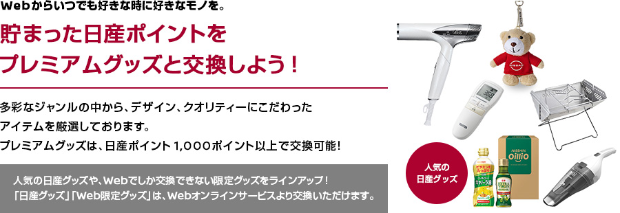 Webからいつでも好きな時に好きなモノを。貯まった日産ポイントをプレミアムグッズと交換しよう！多彩なジャンルの中から、デザイン、クオリティーにこだわったアイテムを厳選しております。プレミアムグッズは、日産ポイント1,000ポイント以上で交換可能！