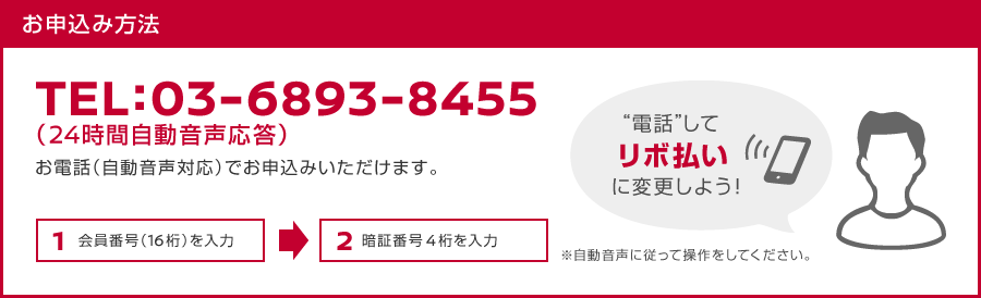 お申込み方法　TEL：03-6893-8455（24時間自動音声応答）　お電話（自動音声対応）でお申込みいただけます。　1.会員番号（16桁）を入力→2.暗証番号4桁を入力　※自動音声に従って操作をしてください。