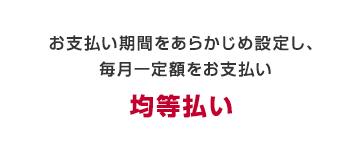 お支払い期間をあらかじめ設定し、毎月一定額をお支払い　均等払い