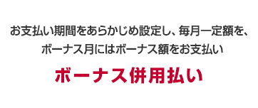 お支払い期間をあらかじめ設定し、毎月一定額を、ボーナス月にはボーナス額をお支払い　ボーナス併用払い