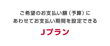 ご希望のお支払い額（予算）にあわせてお支払い期間を設定できる　Jプラン