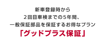 新車登録時から2回目車検までの5年間、一般保証部品を保証するお得なプラン「グッドプラス保証」