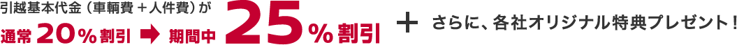 引越基本代金（車輌費+人件費）が通常20％割引　⇒　期間中25％割引 + さらに、各社オリジナル特典プレゼント！