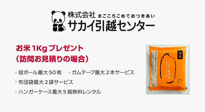 サカイ引越センター　お米1Kgプレゼント（訪問お見積りの場合）　段ボール最大50枚　ガムテープ最大2本サービス　布団袋最大2枚サービス　ハンガーケース最大5箱無料レンタル