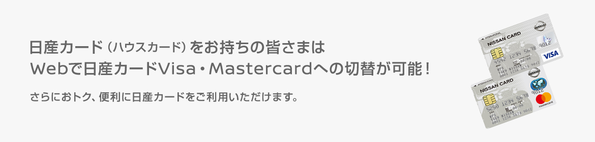 日産カード（ハウスカード）をお持ちの皆さまはWebで日産カードVisa・Mastercardへの切替が可能！さらにおトク、便利に日産カードをご利用いただけます。